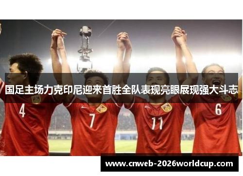 国足主场力克印尼迎来首胜全队表现亮眼展现强大斗志