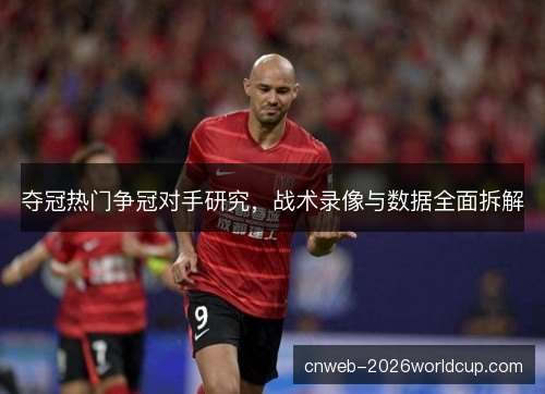 夺冠热门争冠对手研究，战术录像与数据全面拆解